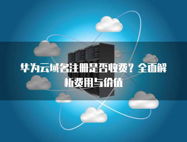 华为云域名注册是否收费?全面解析费用与价值