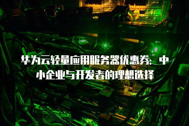 华为云轻量应用服务器优惠券:中小企业与开发者的理想选择