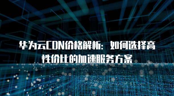 华为云CDN价格解析:如何选择高性价比的加速服务方案