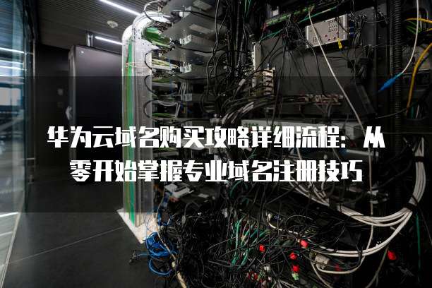 华为云域名购买攻略详细流程:从零开始掌握专业域名注册技巧