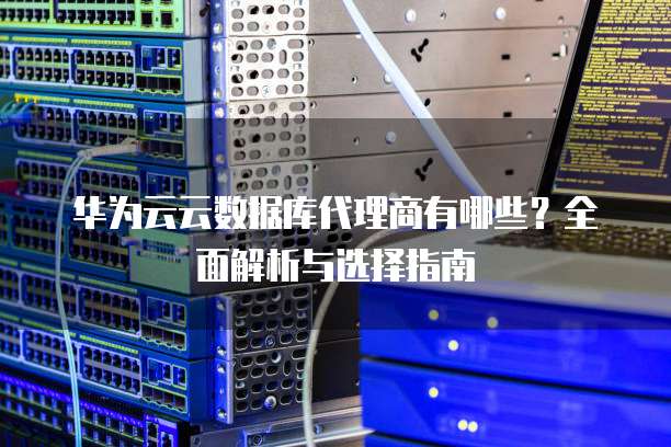 华为云云数据库代理商有哪些?全面解析与选择指南