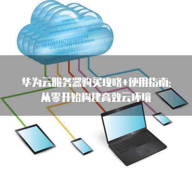 华为云服务器购买攻略+使用指南:从零开始构建高效云环境
