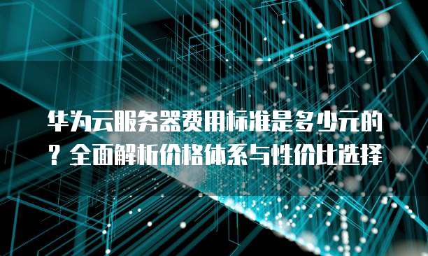 华为云服务器费用标准是多少元的?全面解析价格体系与性价比选择