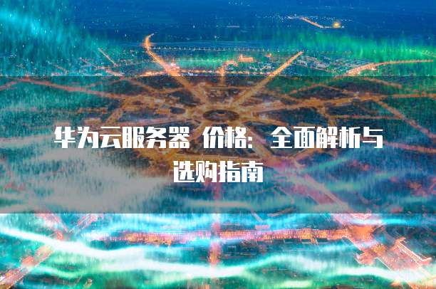 华为云服务器 价格:全面解析与选购指南