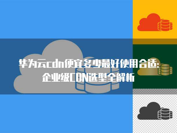 华为云cdn便宜多少最好使用合适:企业级CDN选型全解析