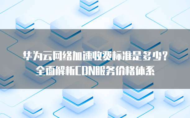 华为云网络加速收费标准是多少?全面解析CDN服务价格体系