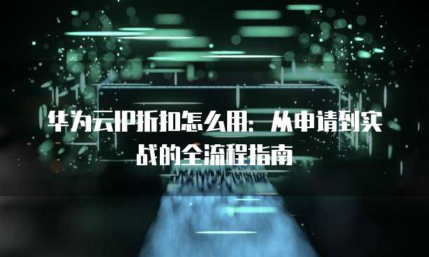 华为云IP折扣怎么用:从申请到实战的全流程指南