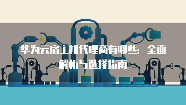 华为云宿主机代理商有哪些:全面解析与选择指南