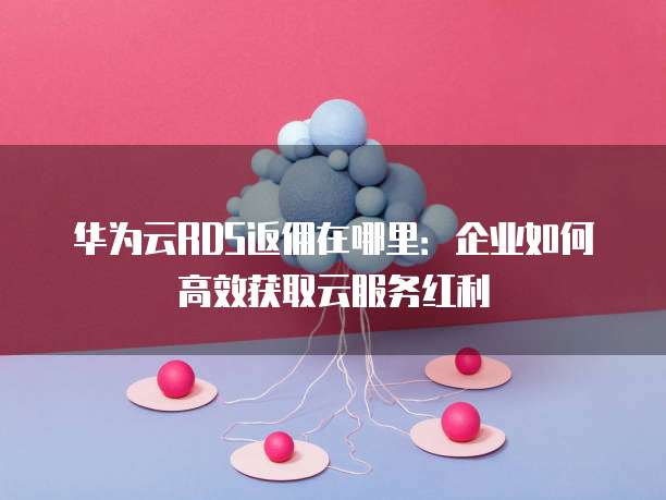 华为云RDS返佣在哪里:企业如何高效获取云服务红利