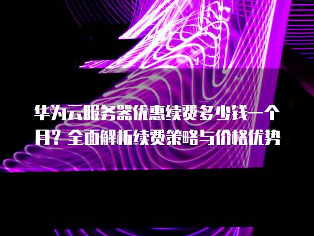 华为云服务器优惠续费多少钱一个月?全面解析续费策略与价格优势