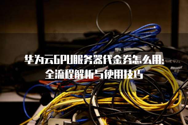 华为云GPU服务器代金券怎么用:全流程解析与使用技巧