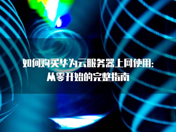 如何购买华为云服务器上网使用:从零开始的完整指南