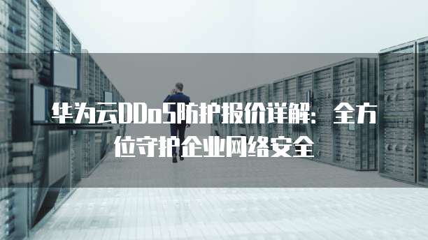 华为云DDoS防护报价详解:全方位守护企业网络安全