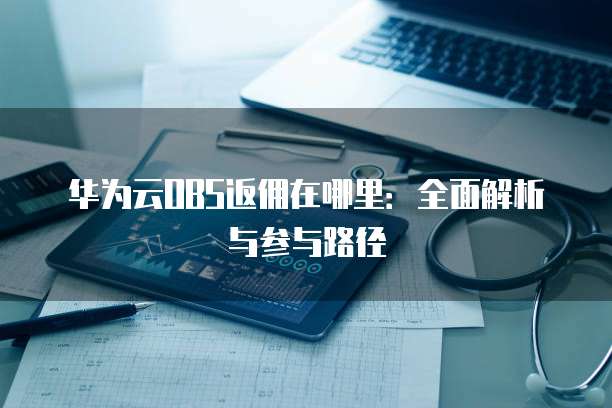 华为云OBS返佣在哪里:全面解析与参与路径