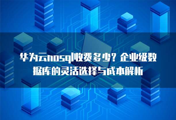 华为云nosql收费多少?企业级数据库的灵活选择与成本解析
