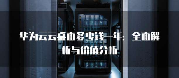 华为云云桌面多少钱一年:全面解析与价值分析