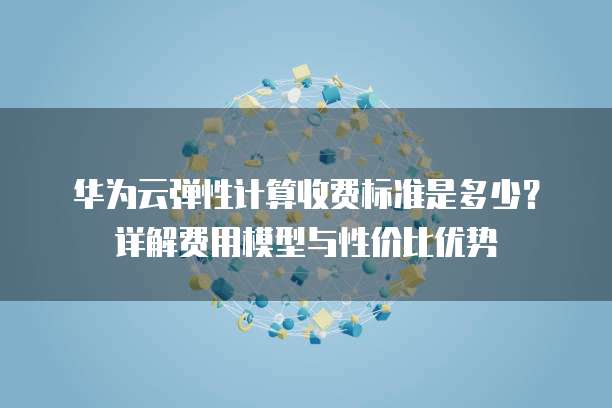 华为云弹性计算收费标准是多少?详解费用模型与性价比优势