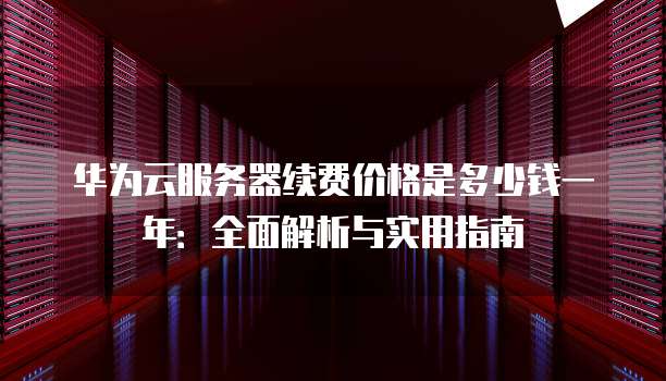 华为云服务器续费价格是多少钱一年:全面解析与实用指南