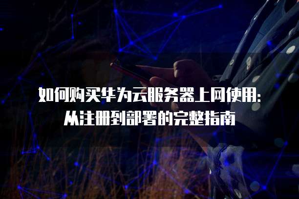 如何购买华为云服务器上网使用:从注册到部署的完整指南