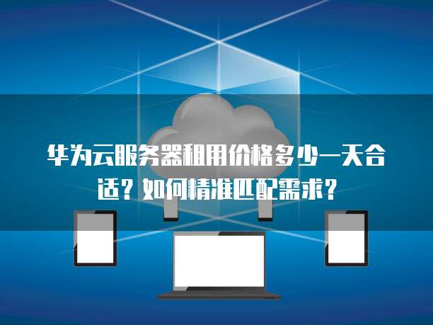 华为云服务器租用价格多少一天合适?如何精准匹配需求?