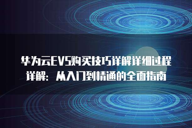 华为云EVS购买技巧详解详细过程详解:从入门到精通的全面指南