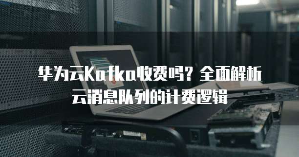华为云Kafka收费吗？全面解析云消息队列的计费逻辑