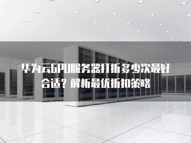 华为云GPU服务器打折多少次最好合适?解析最优折扣策略