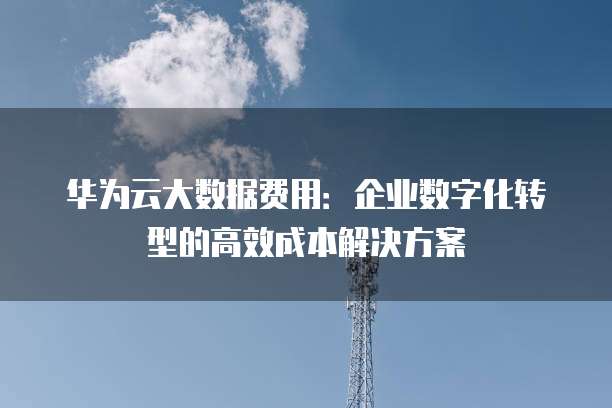 华为云大数据费用:企业数字化转型的高效成本解决方案