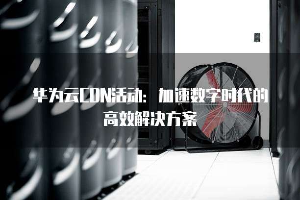 华为云CDN活动:加速数字时代的高效解决方案