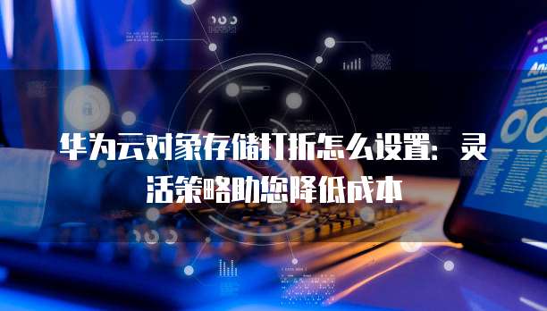 华为云对象存储打折怎么设置:灵活策略助您降低成本