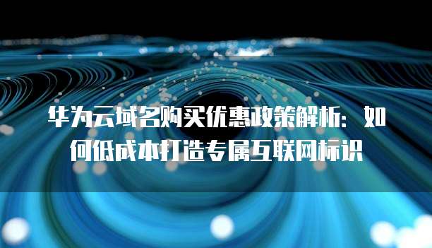 华为云域名购买优惠政策解析:如何低成本打造专属互联网标识