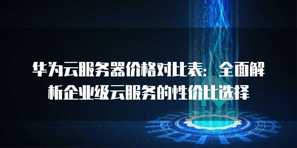 华为云服务器价格对比表:全面解析企业级云服务的性价比选择