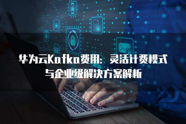 华为云Kafka费用:灵活计费模式与企业级解决方案解析