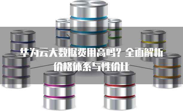 华为云大数据费用高吗?全面解析价格体系与性价比
