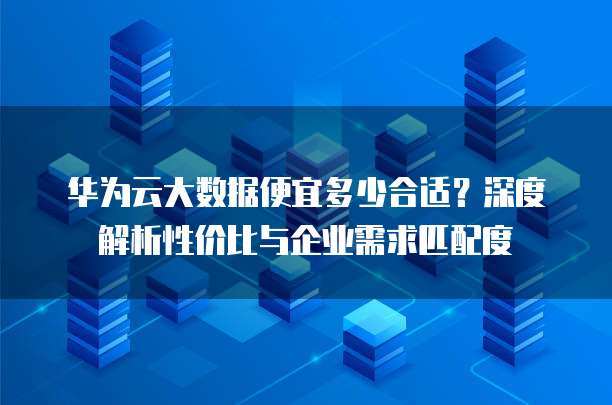 华为云大数据便宜多少合适?深度解析性价比与企业需求匹配度