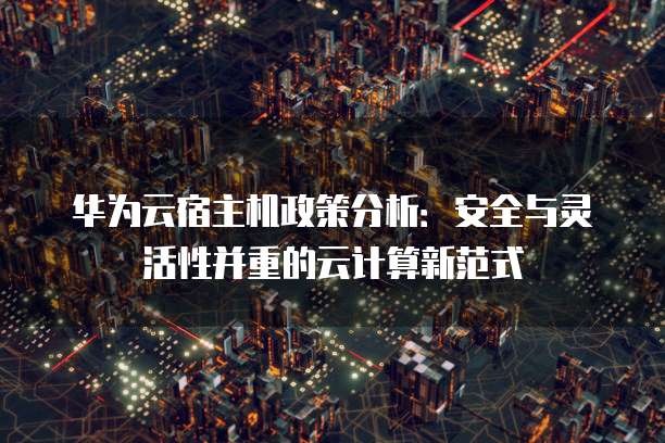 华为云宿主机政策分析:安全与灵活性并重的云计算新范式