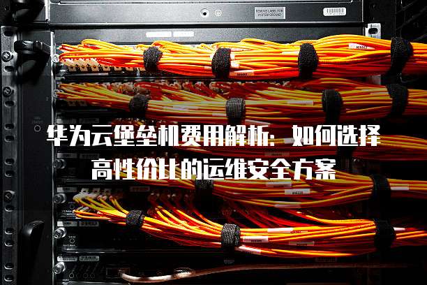 华为云堡垒机费用解析:如何选择高性价比的运维安全方案