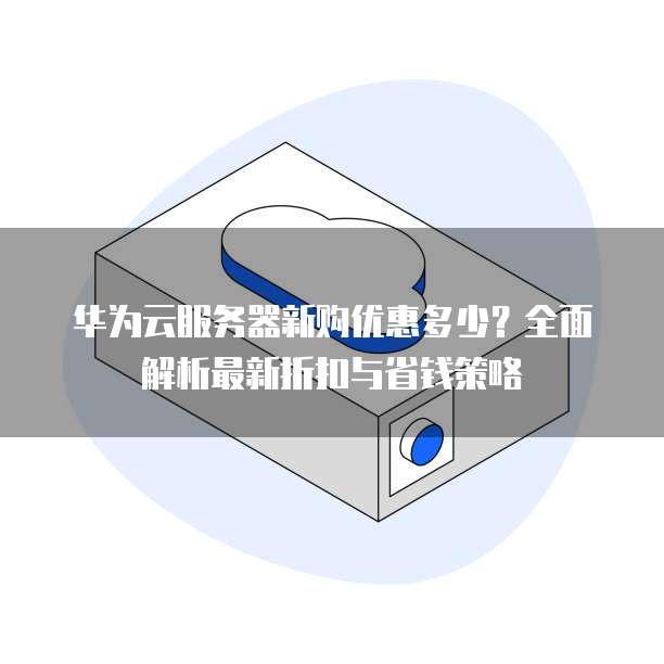 华为云服务器新购优惠多少?全面解析最新折扣与省钱策略