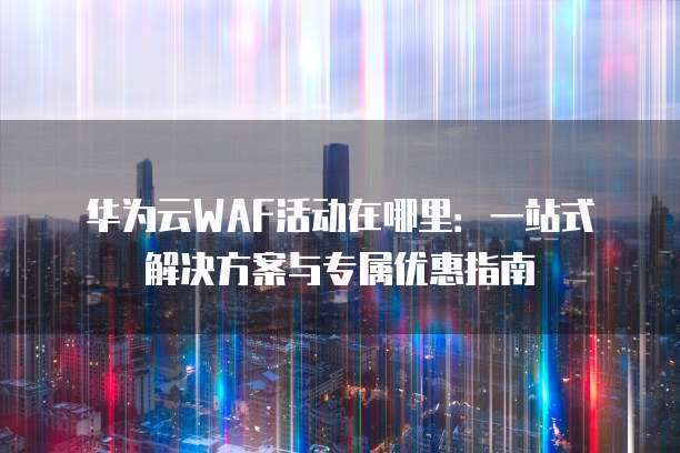 华为云WAF活动在哪里:一站式解决方案与专属优惠指南