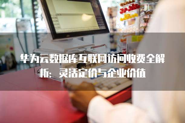 华为云数据库互联网访问收费全解析：灵活定价与企业价值