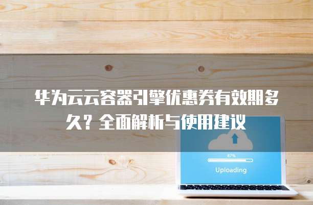 华为云云容器引擎优惠券有效期多久？全面解析与使用建议
