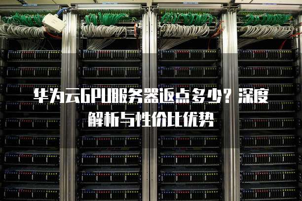 华为云GPU服务器返点多少?深度解析与性价比优势