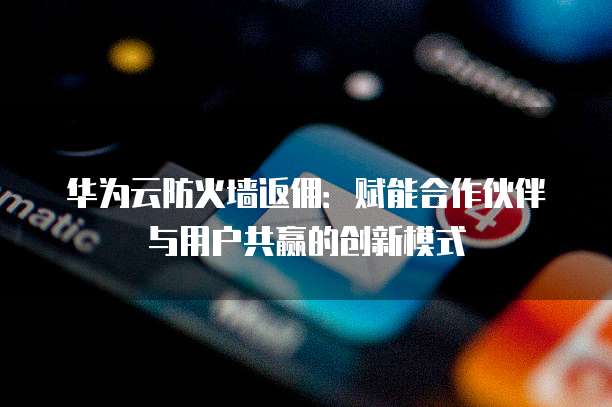 华为云防火墙返佣:赋能合作伙伴与用户共赢的创新模式