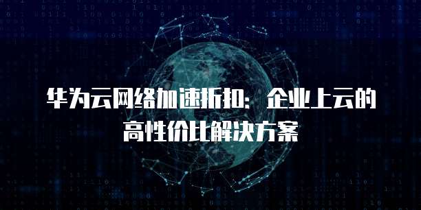 华为云网络加速折扣:企业上云的高性价比解决方案