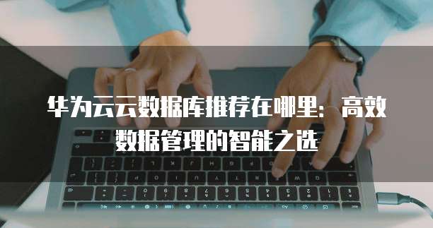 华为云云数据库推荐在哪里:高效数据管理的智能之选