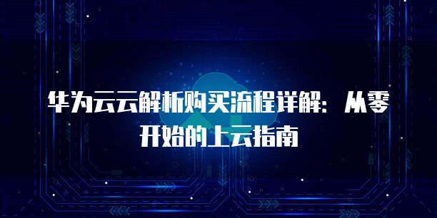 华为云云解析购买流程详解:从零开始的上云指南