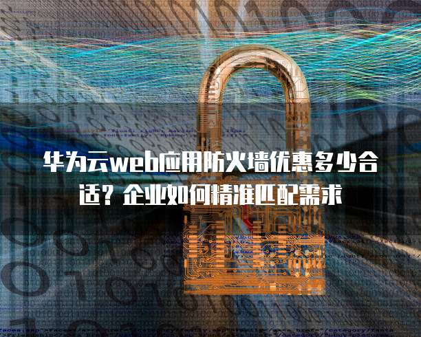 华为云web应用防火墙优惠多少合适?企业如何精准匹配需求