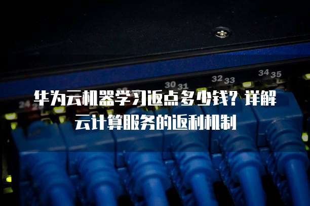 华为云机器学习返点多少钱?详解云计算服务的返利机制