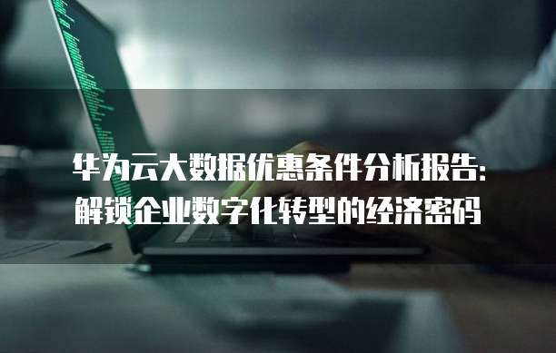 华为云大数据优惠条件分析报告:解锁企业数字化转型的经济密码