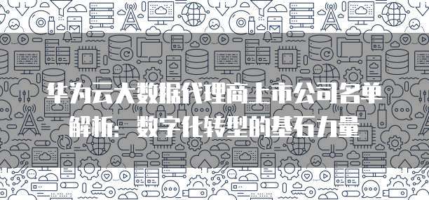 华为云大数据代理商上市公司名单解析：数字化转型的基石力量